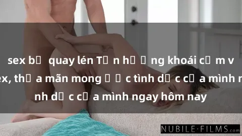sex bị quay lén Tận hưởng khoái cảm với gái xinh sex, thỏa mãn mong ước tình dục của mình ngay hôm nay