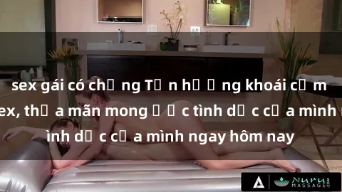 sex gái có chồng Tận hưởng khoái cảm với gái xinh sex, thỏa mãn mong ước tình dục của mình ngay hôm nay