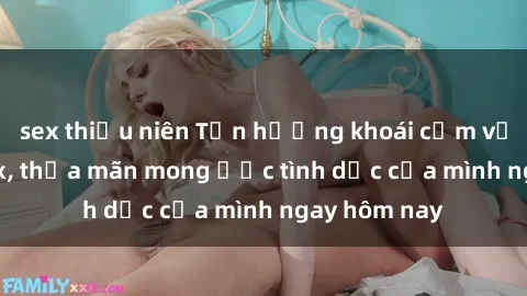 sex thiếu niên Tận hưởng khoái cảm với gái xinh sex, thỏa mãn mong ước tình dục của mình ngay hôm nay