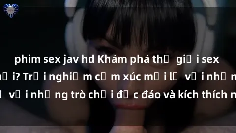 phim sex jav hd Khám phá thế giới sex trực tuyến: Hơn tuổi? Trải nghiệm cảm xúc mới lạ với những trò chơi độc đáo và kích thích người lớn