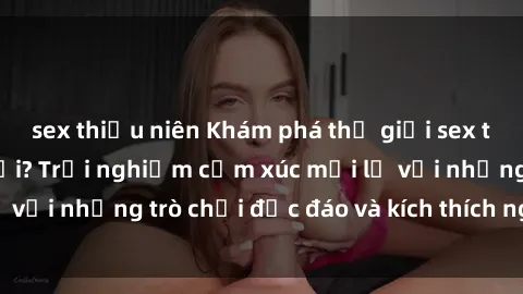 sex thiếu niên Khám phá thế giới sex trực tuyến: Hơn tuổi? Trải nghiệm cảm xúc mới lạ với những trò chơi độc đáo và kích thích người lớn