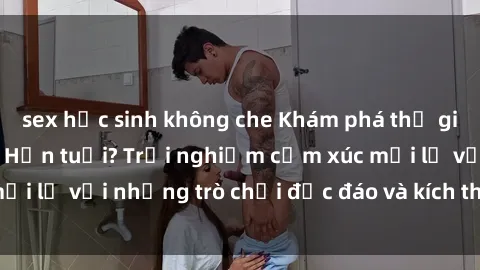 sex học sinh không che Khám phá thế giới sex trực tuyến: Hơn tuổi? Trải nghiệm cảm xúc mới lạ với những trò chơi độc đáo và kích thích người lớn