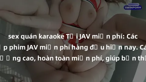 sex quán karaoke Tải JAV miễn phí: Các trang web cung cấp phim JAV miễn phí hàng đầu hiện nay. Các tác phẩm chất lượng cao, hoàn toàn miễn phí, giúp bạn thỏa mãn niềm đam mê mà không tốn kém.