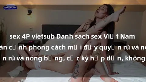 sex 4P vietsub Danh sách sex Việt Nam không che - Ảnh toàn cảnh phong cách mới đầy quyến rũ và nóng bỏng, cực kỳ hấp dẫn, không thể bỏ qua!