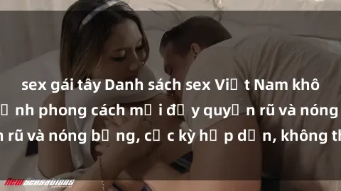 sex gái tây Danh sách sex Việt Nam không che - Ảnh toàn cảnh phong cách mới đầy quyến rũ và nóng bỏng, cực kỳ hấp dẫn, không thể bỏ qua!