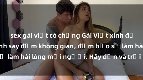 sex gái việt có chồng Gái Việt xinh đẹp, nồng nàn làm tình say đắm không gian, đảm bảo sẽ làm hài lòng mọi người. Hãy đến và trải nghiệm ngay!