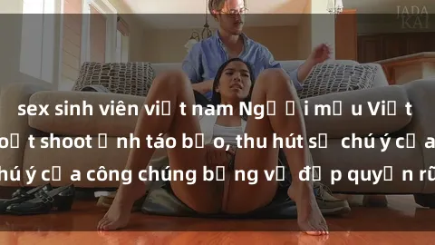 sex sinh viên việt nam Người mẫu Việt Nam gây sốt với loạt shoot ảnh táo bạo, thu hút sự chú ý của công chúng bằng vẻ đẹp quyến rũ và gợi cảm.