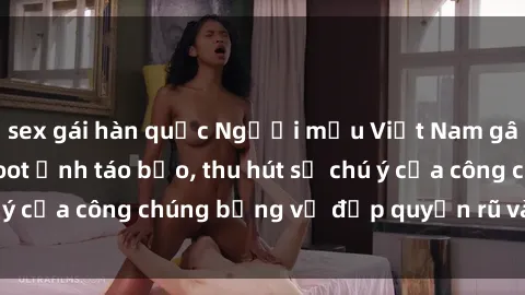 sex gái hàn quốc Người mẫu Việt Nam gây sốt với loạt shoot ảnh táo bạo, thu hút sự chú ý của công chúng bằng vẻ đẹp quyến rũ và gợi cảm.