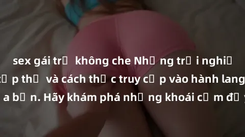 sex gái trẻ không che Những trải nghiệm mới lạ với sex tập thể và cách thức truy cập vào hành lang đam mê của bạn. Hãy khám phá những khoái cảm đầy kích thích với tập thể hấp dẫn!