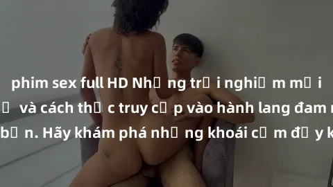 phim sex full HD Những trải nghiệm mới lạ với sex tập thể và cách thức truy cập vào hành lang đam mê của bạn. Hãy khám phá những khoái cảm đầy kích thích với tập thể hấp dẫn!