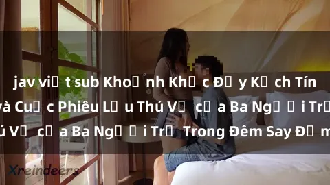 jav việt sub Khoảnh Khắc Đầy Kịch Tính: Sex  Việt Nam và Cuộc Phiêu Lưu Thú Vị của Ba Người Trẻ Trong Đêm Say Đắm