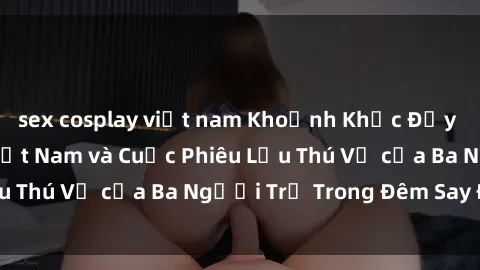 sex cosplay việt nam Khoảnh Khắc Đầy Kịch Tính: Sex  Việt Nam và Cuộc Phiêu Lưu Thú Vị của Ba Người Trẻ Trong Đêm Say Đắm