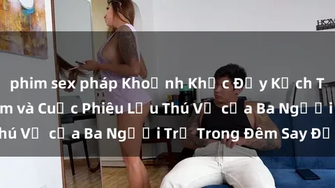 phim sex pháp Khoảnh Khắc Đầy Kịch Tính: Sex  Việt Nam và Cuộc Phiêu Lưu Thú Vị của Ba Người Trẻ Trong Đêm Say Đắm