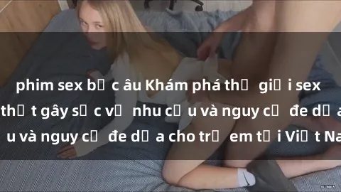 phim sex bắc âu Khám phá thế giới sex loli Việt Nam: Sự thật gây sốc về nhu cầu và nguy cơ đe dọa cho trẻ em tại Việt Nam