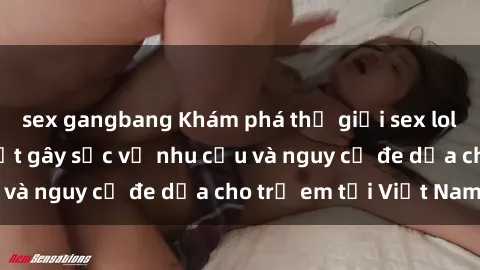 sex gangbang Khám phá thế giới sex loli Việt Nam: Sự thật gây sốc về nhu cầu và nguy cơ đe dọa cho trẻ em tại Việt Nam