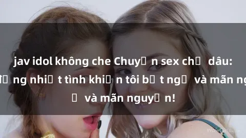jav idol không che Chuyện sex chị dâu: hành động nhiệt tình khiến tôi bất ngờ và mãn nguyện!