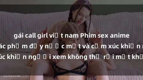 gái call girl việt nam Phim sex anime đỉnh cao: Những tác phẩm đầy nước mắt và cảm xúc khiến người xem không thể rời mắt khỏi màn hình