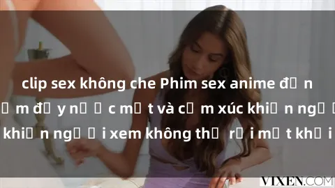 clip sex không che Phim sex anime đỉnh cao: Những tác phẩm đầy nước mắt và cảm xúc khiến người xem không thể rời mắt khỏi màn hình