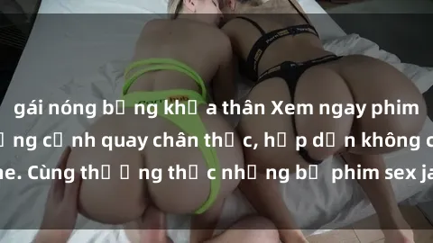 gái nóng bỏng khỏa thân Xem ngay phim sex jav HD với những cảnh quay chân thực, hấp dẫn không che. Cùng thưởng thức những bộ phim sex jav HD hot nhất hiện nay!