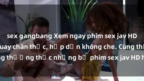 sex gangbang Xem ngay phim sex jav HD với những cảnh quay chân thực, hấp dẫn không che. Cùng thưởng thức những bộ phim sex jav HD hot nhất hiện nay!