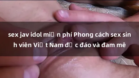 sex jav idol miễn phí Phong cách sex sinh viên Việt Nam độc đáo và đam mê